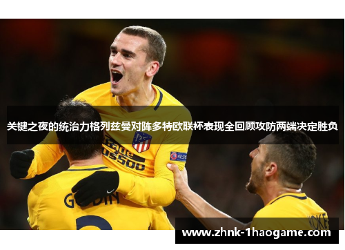 关键之夜的统治力格列兹曼对阵多特欧联杯表现全回顾攻防两端决定胜负