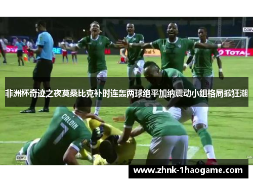 非洲杯奇迹之夜莫桑比克补时连轰两球绝平加纳震动小组格局掀狂潮 非洲杯奇迹之夜莫桑比克补时连轰两球绝平加纳震动小组格局掀狂潮